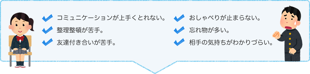 コミュニケーションが上手くとれない。整理整頓が苦手。友達付き合いが苦手。おしゃべりが止まらない。忘れ物が多い。相手の気持ちが読めない。